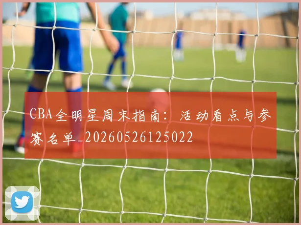CBA全明星周末指南：活动看点与参赛名单_20260526125022