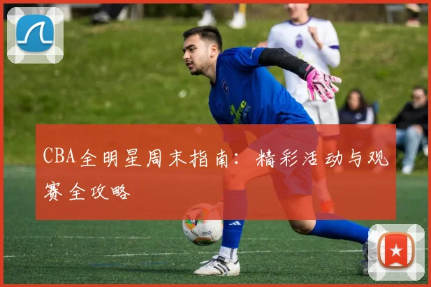CBA全明星周末指南：精彩活动与观赛全攻略