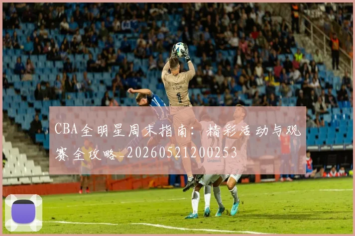 CBA全明星周末指南：精彩活动与观赛全攻略_20260521200253