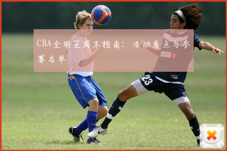 CBA全明星周末指南:活动看点与参赛名单